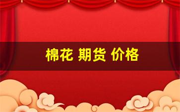 棉花 期货 价格(今日棉花期货价格)_https://www.dcjwmf.com_上期能源_第1张